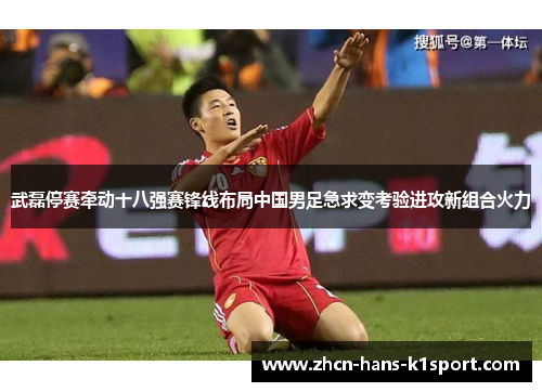武磊停赛牵动十八强赛锋线布局中国男足急求变考验进攻新组合火力