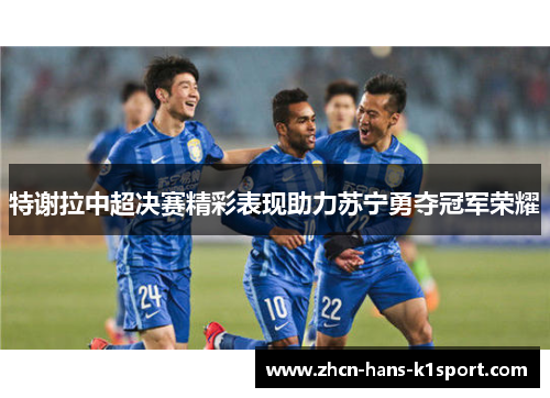 特谢拉中超决赛精彩表现助力苏宁勇夺冠军荣耀